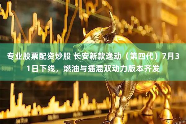 专业股票配资炒股 长安新款逸动（第四代）7月31日下线，燃油与插混双动力版本齐发