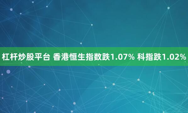 杠杆炒股平台 香港恒生指数跌1.07% 科指跌1.02%