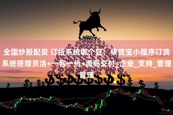 全国炒股配资 订货系统哪个好，核货宝小程序订货系统搭赠灵活+一客一价+源码交付_企业_支持_管理