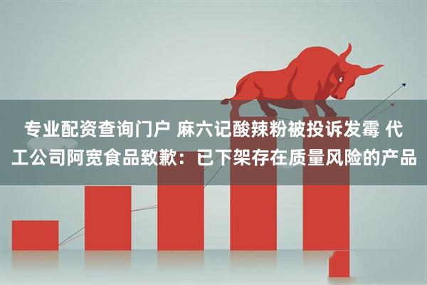 专业配资查询门户 麻六记酸辣粉被投诉发霉 代工公司阿宽食品致歉：已下架存在质量风险的产品