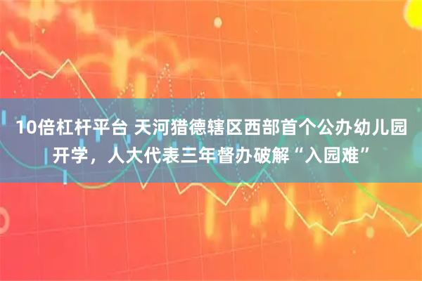 10倍杠杆平台 天河猎德辖区西部首个公办幼儿园开学，人大代表三年督办破解“入园难”