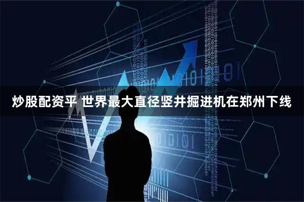 炒股配资平 世界最大直径竖井掘进机在郑州下线