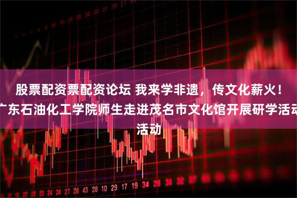 股票配资票配资论坛 我来学非遗，传文化薪火！广东石油化工学院师生走进茂名市文化馆开展研学活动
